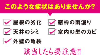 このような症状はありませんか？屋根の劣化、天井のシミ、外壁の亀裂、窓枠の雨漏り、室内の壁のカビ、該当したら要注意!!