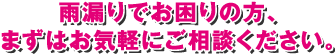 雨漏りでお困りの方、まずはお気軽にご相談ください。